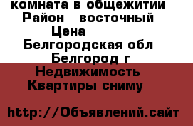 комната в общежитии › Район ­ восточный › Цена ­ 8 000 - Белгородская обл., Белгород г. Недвижимость » Квартиры сниму   